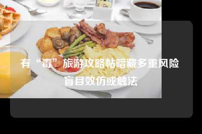 有“毒”旅游攻略帖暗藏多重风险 盲目效仿或触法