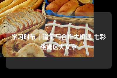 学习时节 | 遒笔写合作大机遇 七彩绘湾区大文章