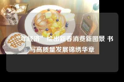 “年经济”绘出新春消费新图景 书写高质量发展锦绣华章