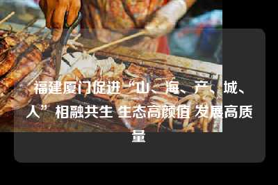 福建厦门促进“山、海、产、城、人”相融共生 生态高颜值 发展高质量