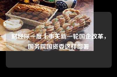 财经深一度丨事关新一轮国企改革，国务院国资委这样部署