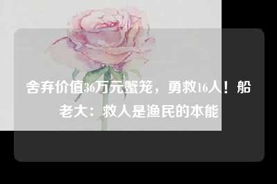 舍弃价值36万元蟹笼，勇救16人！船老大：救人是渔民的本能